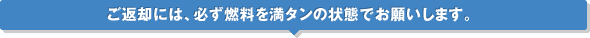 ご返却には、必ず燃料を満タンの状態でお願いします。